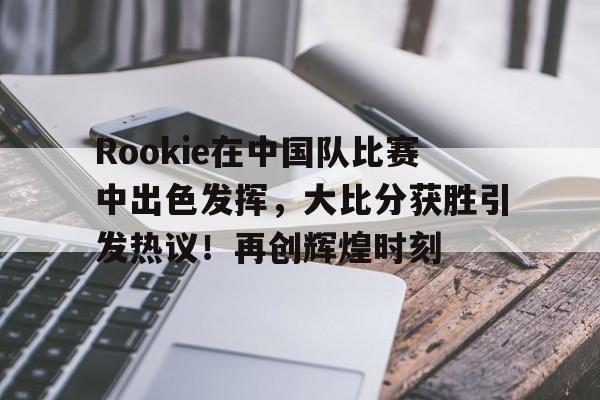 爱游戏入口关于Rookie在中国队比赛中出色发挥，大比分获胜引发热议！再创辉煌时刻的信息